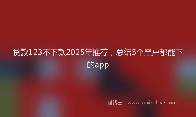 贷款123不下款2025年推荐，总结5个黑户都能下的app
