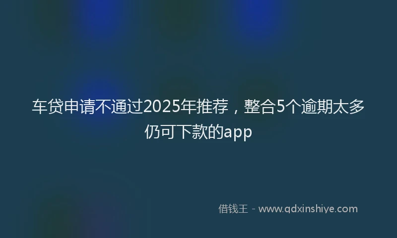 车贷申请不通过2025年推荐，整合5个逾期太多仍可下款的app