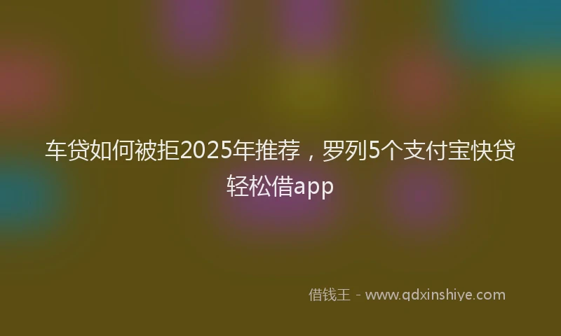 车贷如何被拒2025年推荐，罗列5个支付宝快贷轻松借app