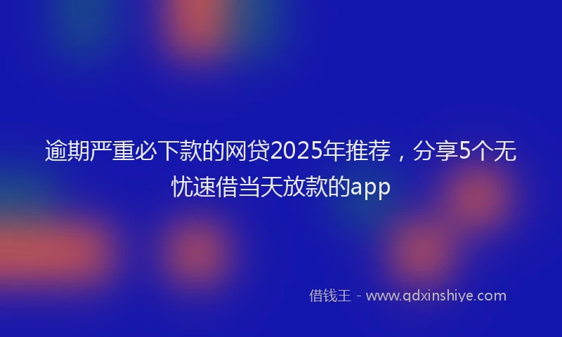 逾期严重必下款的网贷2025年推荐，分享5个无忧速借当天放款的app