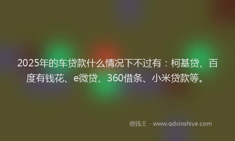 2025年的车贷款什么情况下不过有：柯基贷、百度有钱花、e微贷、360借条、小米贷款等。