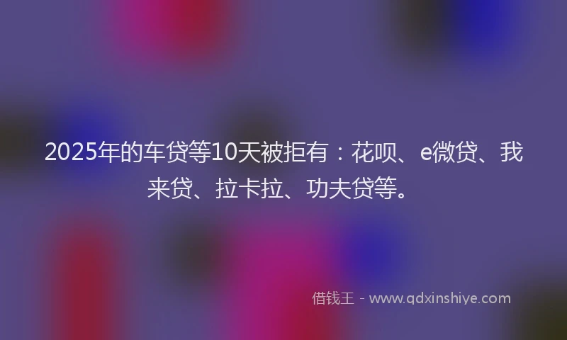 2025年的车贷等10天被拒有：花呗、e微贷、我来贷、拉卡拉、功夫贷等。