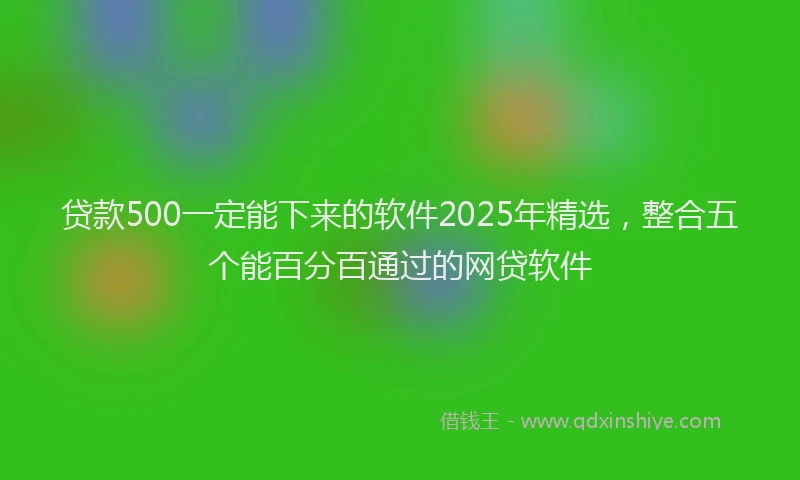 贷款500一定能下来的软件2025年精选，整合五个能百分百通过的网贷软件