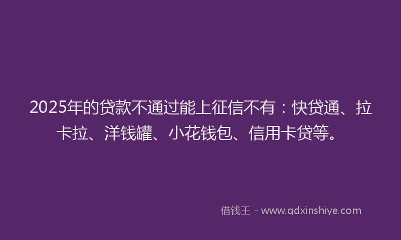 2025年的贷款不通过能上征信不有:快贷通、拉卡拉、洋钱罐、小花钱包、信用卡贷等。