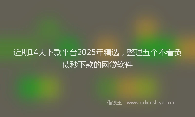 近期14天下款平台2025年精选，整理五个不看负债秒下款的网贷软件