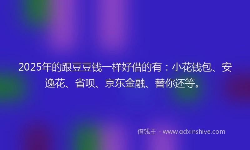 2025年的跟豆豆钱一样好借的有：小花钱包、安逸花、省呗、京东金融、替你还等。