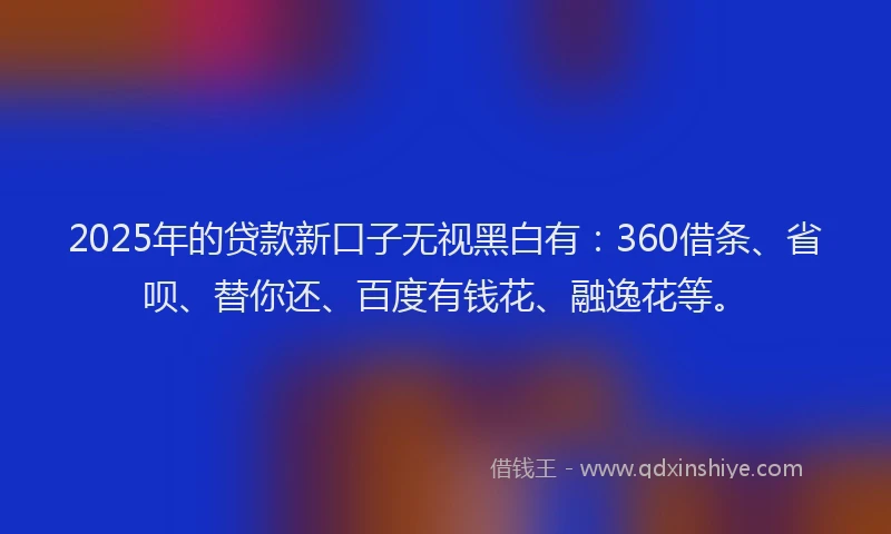 2025年的贷款新口子无视黑白有：360借条、省呗、替你还、百度有钱花、融逸花等。
