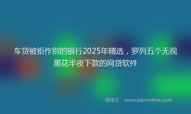 车贷被拒作别的银行2025年精选，罗列五个无视黑花半夜下款的网贷软件