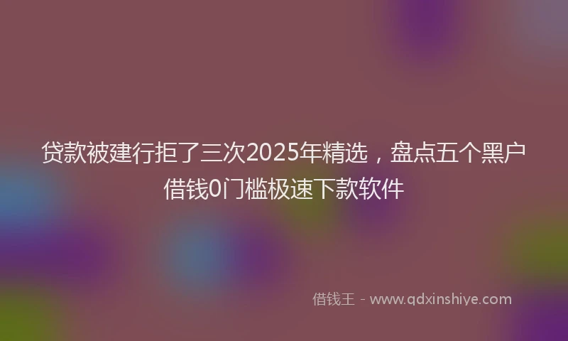 贷款被建行拒了三次2025年精选，盘点五个黑户借钱0门槛极速下款软件