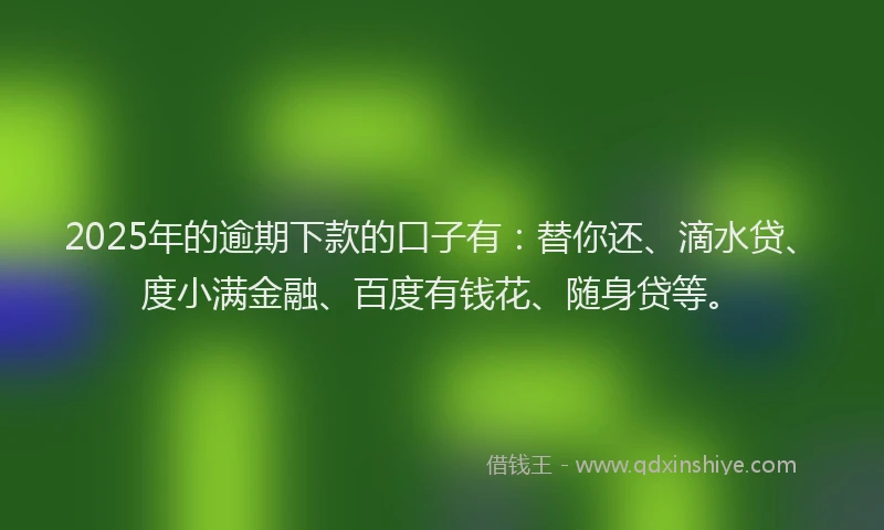 2025年的逾期下款的口子有：替你还、滴水贷、度小满金融、百度有钱花、随身贷等。