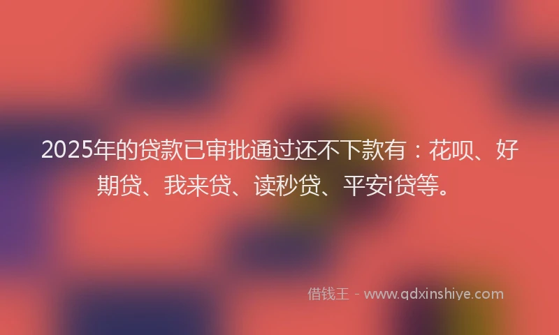 2025年的贷款已审批通过还不下款有：花呗、好期贷、我来贷、读秒贷、平安i贷等。