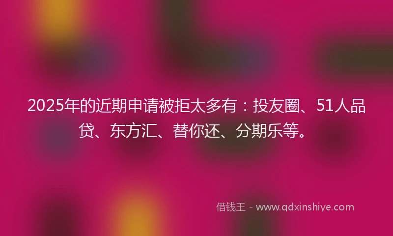 2025年的近期申请被拒太多有：投友圈、51人品贷、东方汇、替你还、分期乐等。