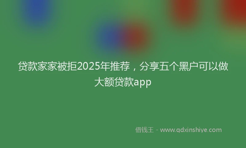 贷款家家被拒2025年推荐，分享五个黑户可以做大额贷款app