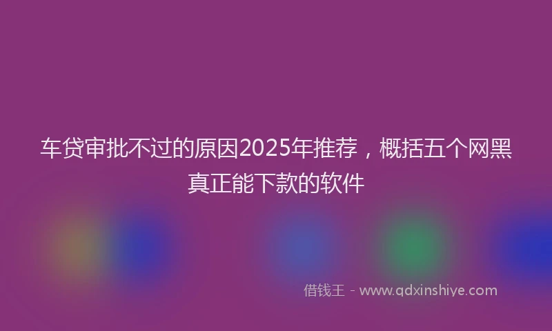 车贷审批不过的原因2025年推荐，概括五个网黑真正能下款的软件