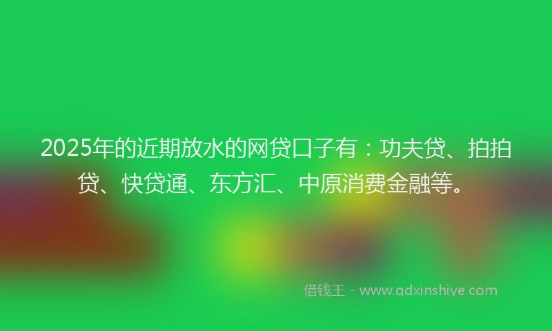 2025年的近期放水的网贷口子有：功夫贷、拍拍贷、快贷通、东方汇、中原消费金融等。