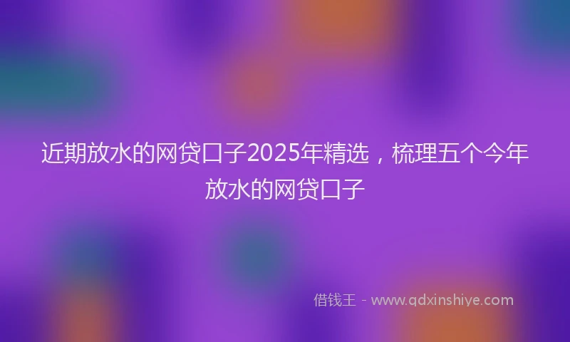 近期放水的网贷口子2025年精选，梳理五个今年放水的网贷口子