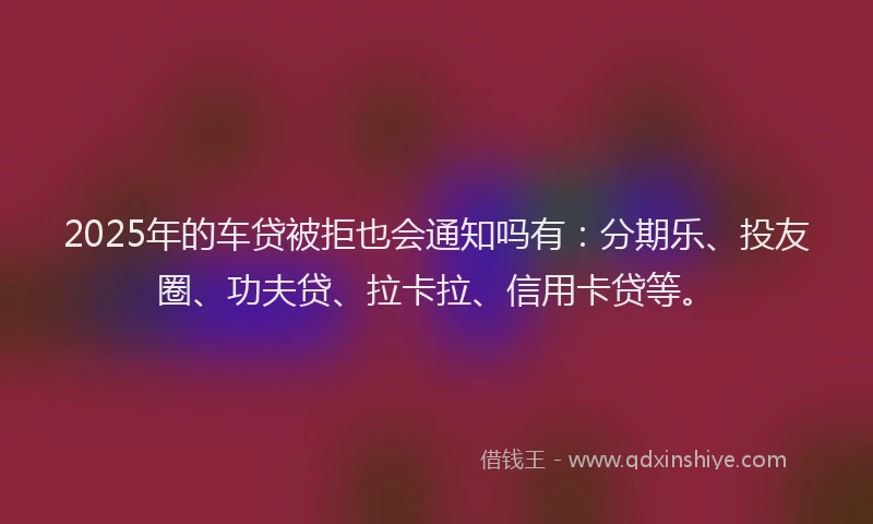 2025年的车贷被拒也会通知吗有：分期乐、投友圈、功夫贷、拉卡拉、信用卡贷等。