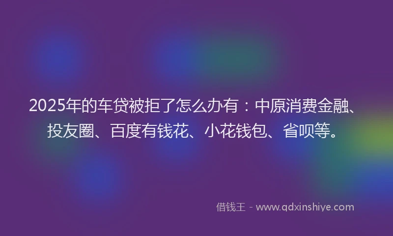 2025年的车贷被拒了怎么办有：中原消费金融、投友圈、百度有钱花、小花钱包、省呗等。