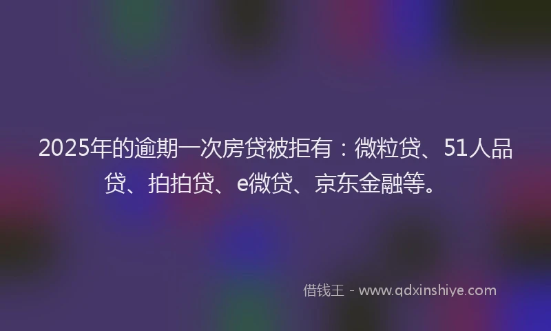 2025年的逾期一次房贷被拒有：微粒贷、51人品贷、拍拍贷、e微贷、京东金融等。
