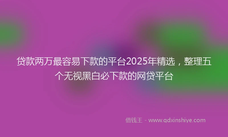 贷款两万最容易下款的平台2025年精选，整理五个无视黑白必下款的网贷平台