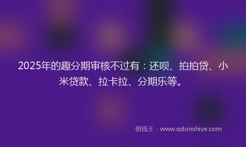 2025年的趣分期审核不过有：还呗、拍拍贷、小米贷款、拉卡拉、分期乐等。