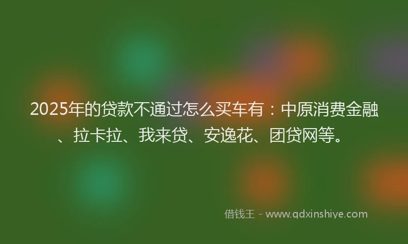 2025年的贷款不通过怎么买车有：中原消费金融、拉卡拉、我来贷、安逸花、团贷网等。