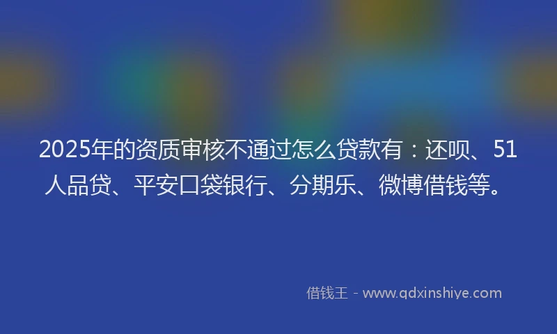 2025年的资质审核不通过怎么贷款有：还呗、51人品贷、平安口袋银行、分期乐、微博借钱等。