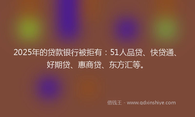 2025年的贷款银行被拒有：51人品贷、快贷通、好期贷、惠商贷、东方汇等。