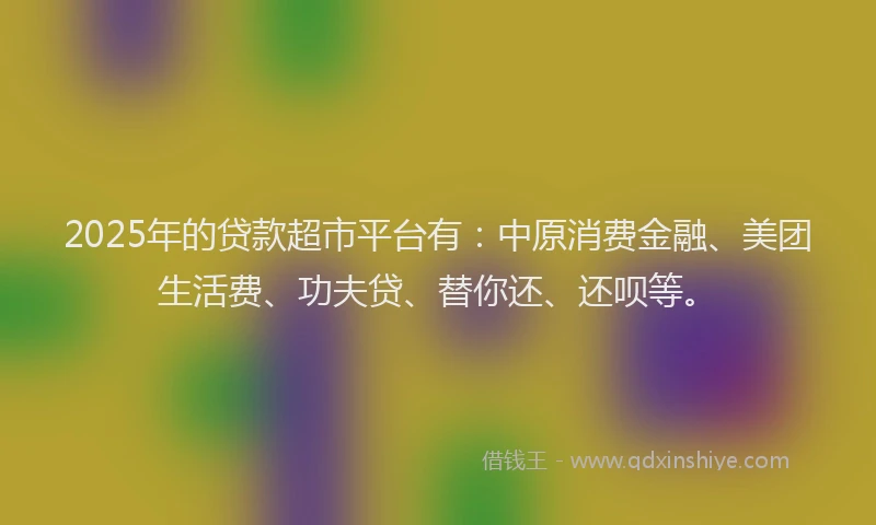 2025年的贷款超市平台有：中原消费金融、美团生活费、功夫贷、替你还、还呗等。