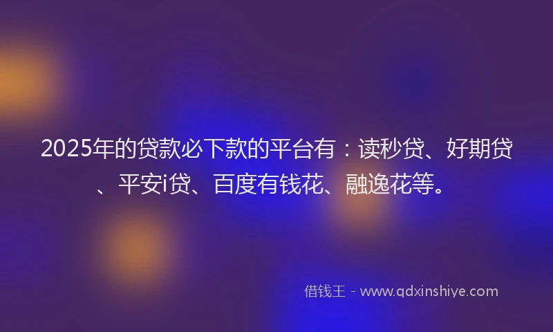 2025年的贷款必下款的平台有：读秒贷、好期贷、平安i贷、百度有钱花、融逸花等。