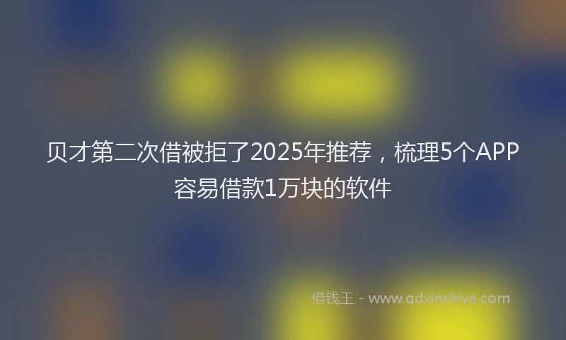 贝才第二次借被拒了2025年推荐，梳理5个APP容易借款1万块的软件