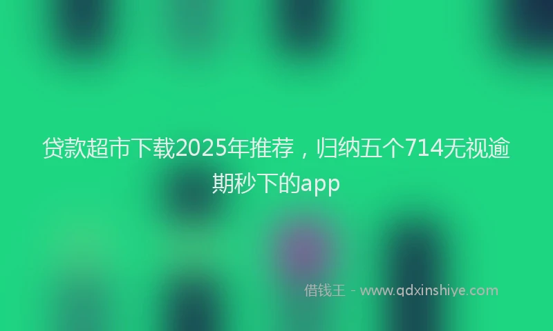 贷款超市下载2025年推荐，归纳五个714无视逾期秒下的app