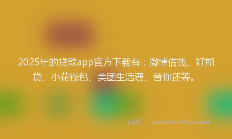 2025年的贷款app官方下载有：微博借钱、好期贷、小花钱包、美团生活费、替你还等。