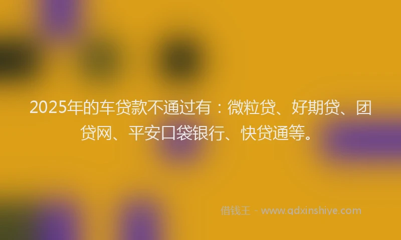 2025年的车贷款不通过有：微粒贷、好期贷、团贷网、平安口袋银行、快贷通等。