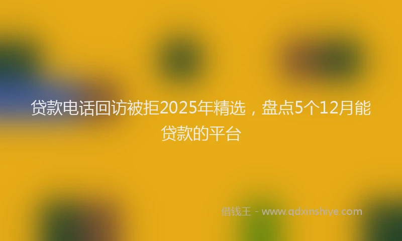 贷款电话回访被拒2025年精选，盘点5个12月能贷款的平台