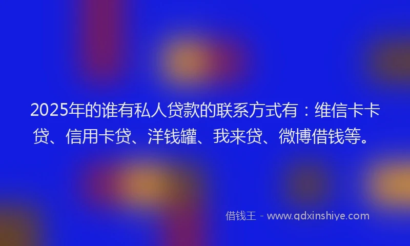 2025年的谁有私人贷款的联系方式有：维信卡卡贷、信用卡贷、洋钱罐、我来贷、微博借钱等。