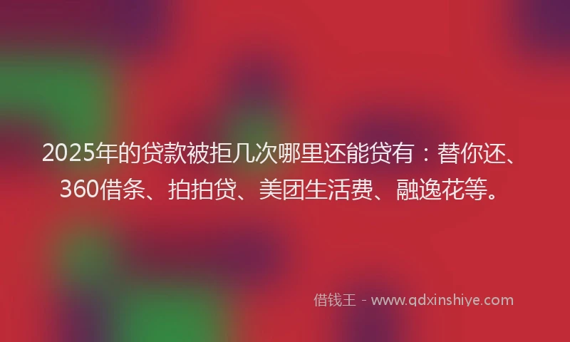 2025年的贷款被拒几次哪里还能贷有：替你还、360借条、拍拍贷、美团生活费、融逸花等。