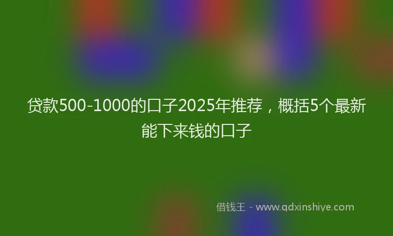 贷款500-1000的口子2025年推荐，概括5个最新能下来钱的口子