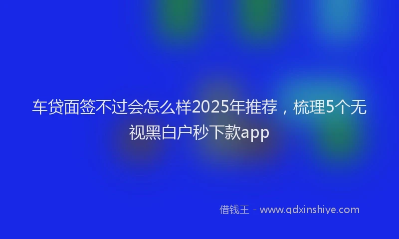 车贷面签不过会怎么样2025年推荐，梳理5个无视黑白户秒下款app