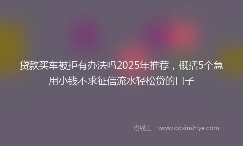 贷款买车被拒有办法吗2025年推荐，概括5个急用小钱不求征信流水轻松贷的口子