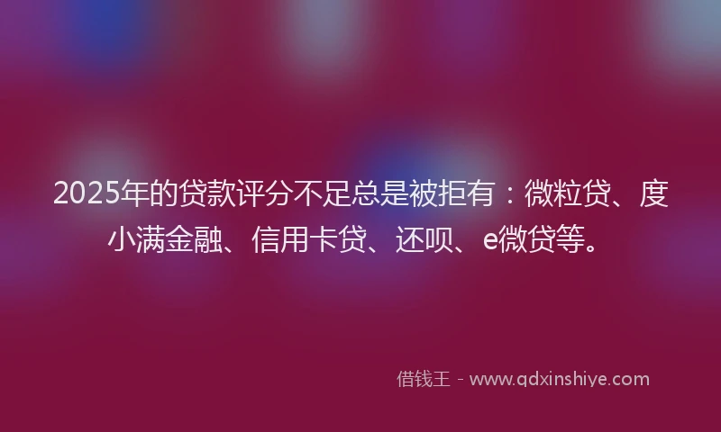 2025年的贷款评分不足总是被拒有：微粒贷、度小满金融、信用卡贷、还呗、e微贷等。