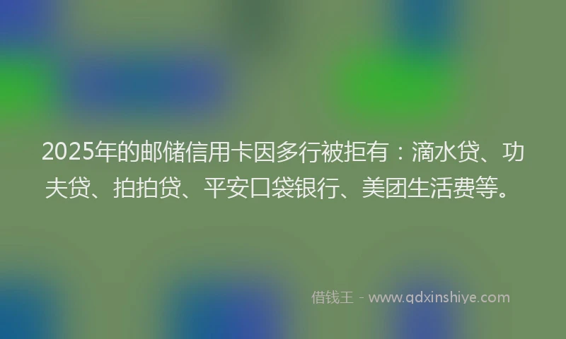 2025年的邮储信用卡因多行被拒有：滴水贷、功夫贷、拍拍贷、平安口袋银行、美团生活费等。
