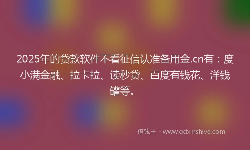 2025年的贷款软件不看征信认准备用金.cn有：度小满金融、拉卡拉、读秒贷、百度有钱花、洋钱罐等。