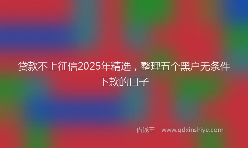 贷款不上征信2025年精选，整理五个黑户无条件下款的口子
