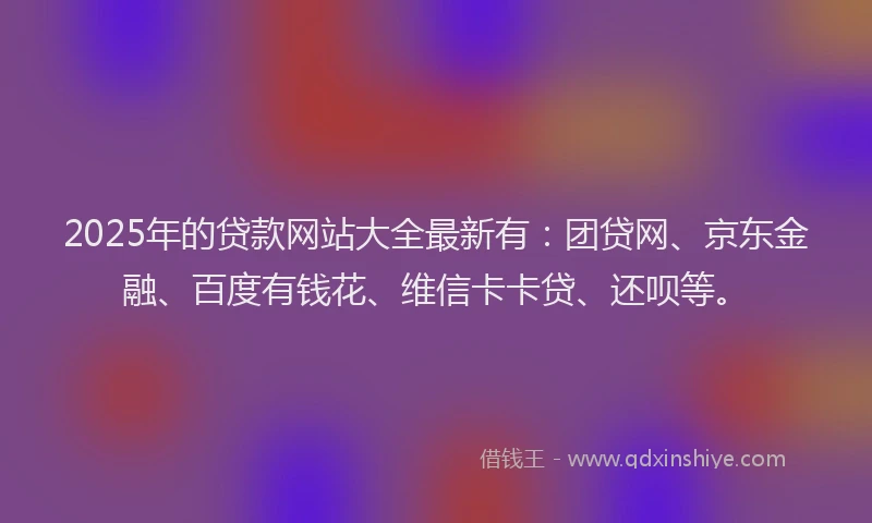2025年的贷款网站大全最新有：团贷网、京东金融、百度有钱花、维信卡卡贷、还呗等。