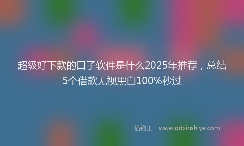 超级好下款的口子软件是什么2025年推荐，总结5个借款无视黑白100%秒过