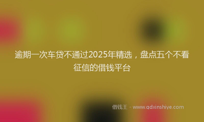 逾期一次车贷不通过2025年精选，盘点五个不看征信的借钱平台