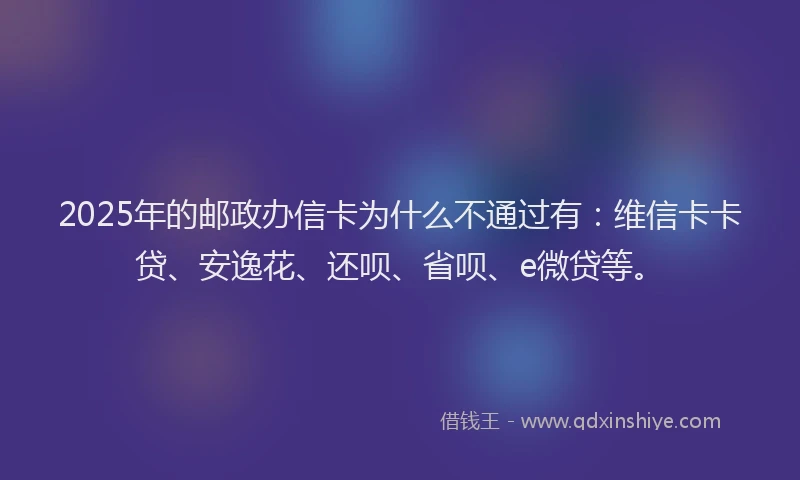 2025年的邮政办信卡为什么不通过有：维信卡卡贷、安逸花、还呗、省呗、e微贷等。