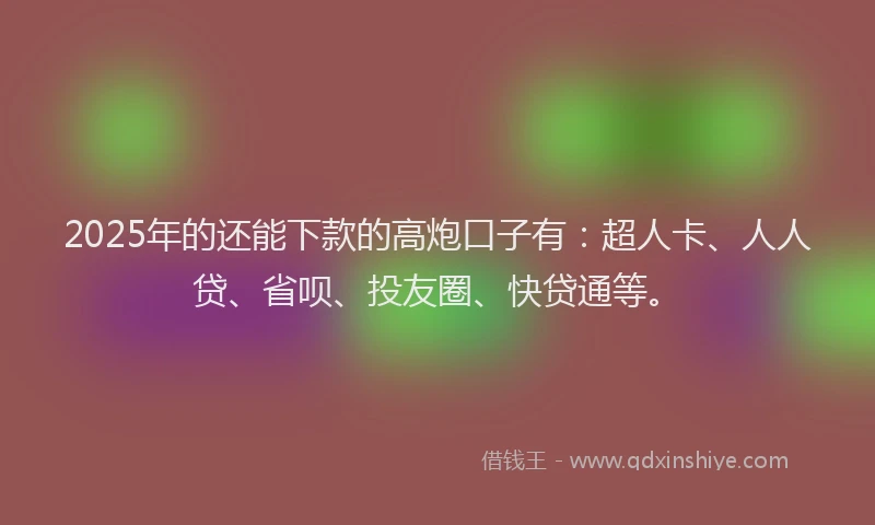 2025年的还能下款的高炮口子有：超人卡、人人贷、省呗、投友圈、快贷通等。