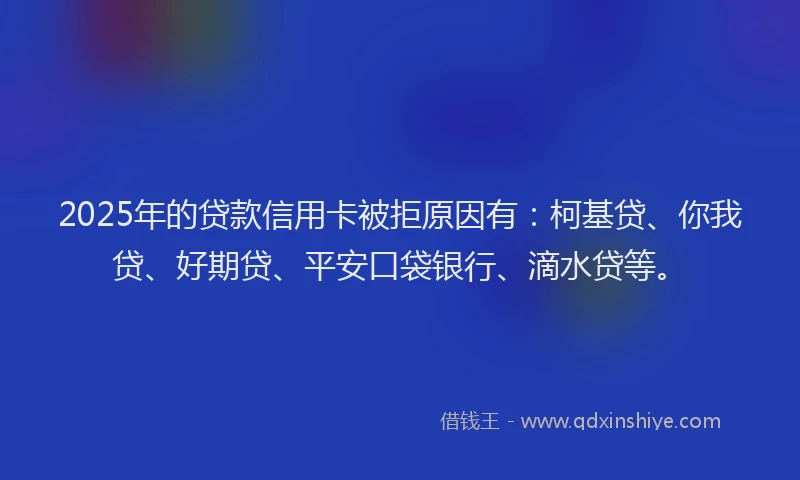 2025年的贷款信用卡被拒原因有：柯基贷、你我贷、好期贷、平安口袋银行、滴水贷等。